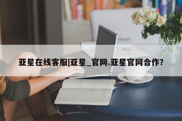 亚星管理官网 亚星会员开户亚星在线客服|亚星_官网.亚星官网合作？