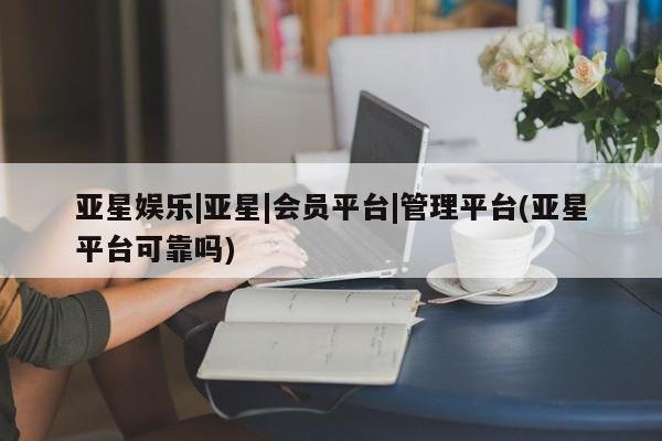 亚星管理官网 亚星会员开户亚星娱乐|亚星|会员平台|管理平台(亚星平台可靠吗)