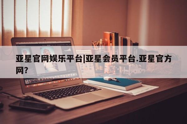亚星管理官网 亚星会员开户亚星官网娱乐平台|亚星会员平台.亚星官方网？