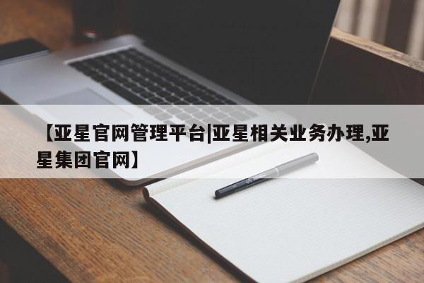 亚星管理官网 亚星会员开户【亚星官网管理平台|亚星相关业务办理,亚星集团官网】