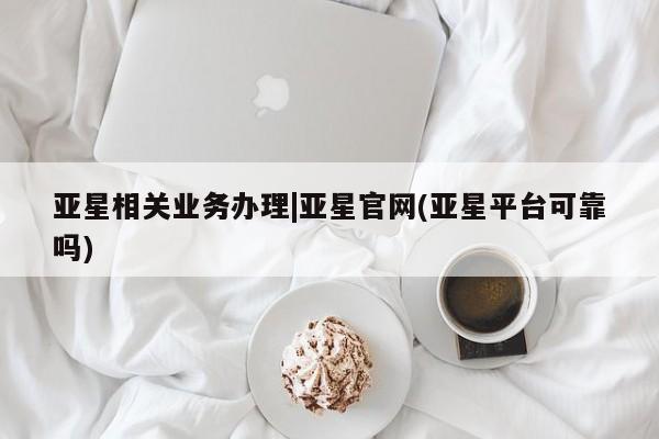亚星管理官网 亚星会员开户亚星相关业务办理|亚星官网(亚星平台可靠吗)