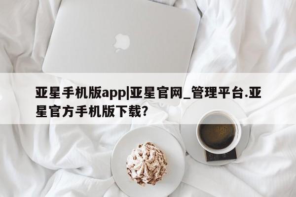 亚星管理官网 亚星会员开户亚星手机版app|亚星官网_管理平台.亚星官方手机版下载？