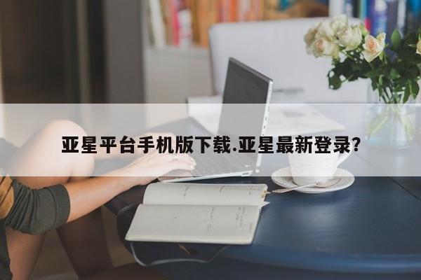 亚星管理官网 亚星会员开户亚星平台手机版下载.亚星最新登录？