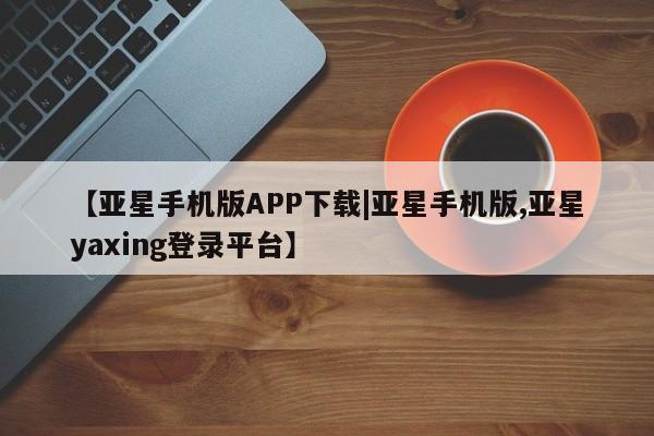 亚星管理官网 亚星会员开户【亚星手机版APP下载|亚星手机版,亚星yaxing登录平台】