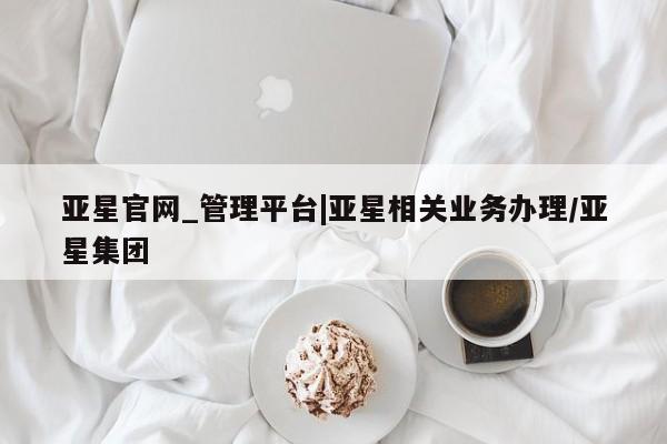 亚星管理官网 亚星会员开户亚星官网_管理平台|亚星相关业务办理/亚星集团