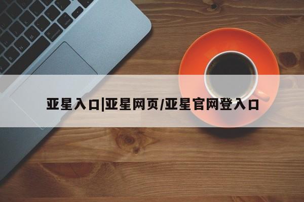 亚星管理官网 亚星会员开户亚星入口|亚星网页/亚星官网登入口