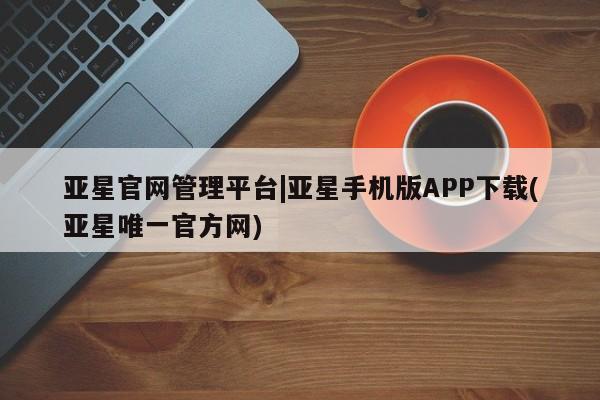 亚星管理官网 亚星会员开户亚星官网管理平台|亚星手机版APP下载(亚星唯一官方网)