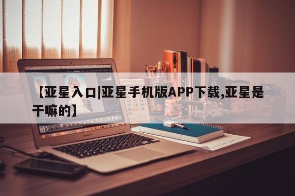 亚星管理官网 亚星会员开户【亚星入口|亚星手机版APP下载,亚星是干嘛的】