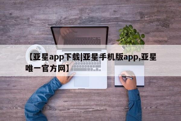 亚星管理官网 亚星会员开户【亚星app下载|亚星手机版app,亚星唯一官方网】