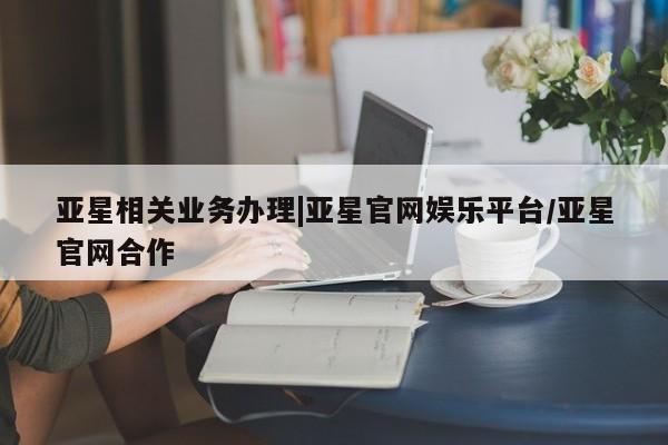亚星管理官网 亚星会员开户亚星相关业务办理|亚星官网娱乐平台/亚星官网合作