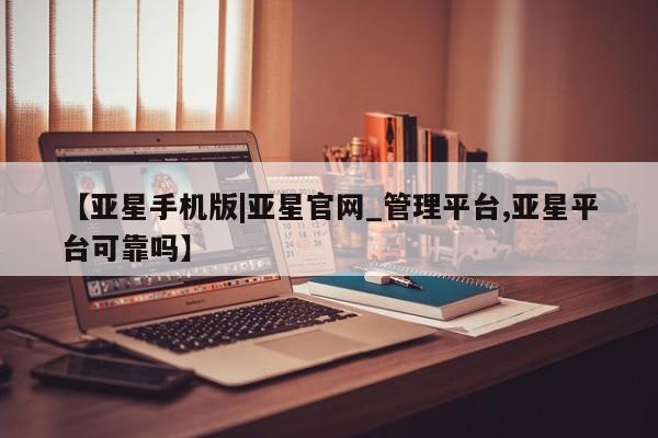 亚星管理官网 亚星会员开户【亚星手机版|亚星官网_管理平台,亚星平台可靠吗】