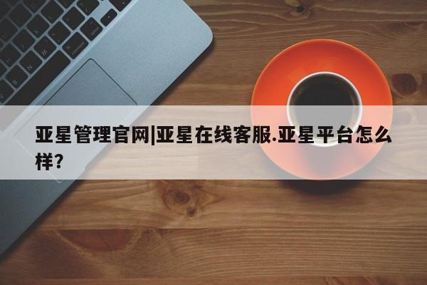 亚星管理官网 亚星会员开户亚星管理官网|亚星在线客服.亚星平台怎么样？