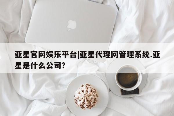 亚星管理官网 亚星会员开户亚星官网娱乐平台|亚星代理网管理系统.亚星是什么公司？