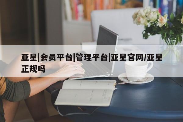 亚星管理官网 亚星会员开户亚星|会员平台|管理平台|亚星官网/亚星正规吗