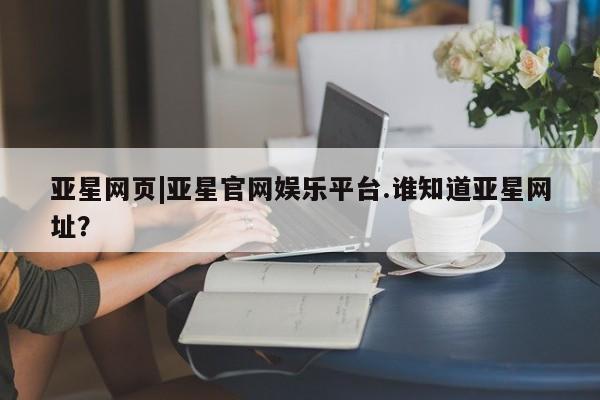 亚星管理官网 亚星会员开户亚星网页|亚星官网娱乐平台.谁知道亚星网址？