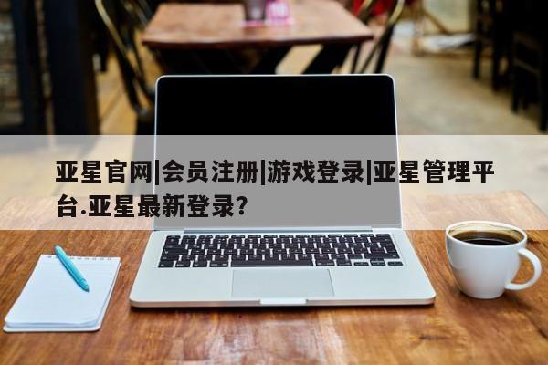 亚星管理官网 亚星会员开户亚星官网|会员注册|游戏登录|亚星管理平台.亚星最新登录？