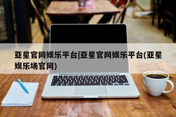 亚星管理官网 亚星会员开户亚星官网娱乐平台|亚星官网娱乐平台(亚星娱乐场官网)