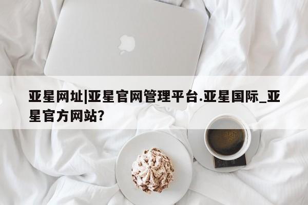 亚星管理官网 亚星会员开户亚星网址|亚星官网管理平台.亚星国际_亚星官方网站？