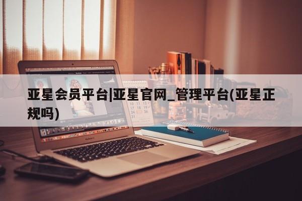 亚星管理官网 亚星会员开户亚星会员平台|亚星官网_管理平台(亚星正规吗)