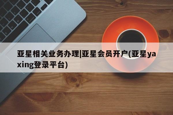 亚星管理官网 亚星会员开户亚星相关业务办理|亚星会员开户(亚星yaxing登录平台)