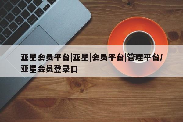 亚星管理官网 亚星会员开户亚星会员平台|亚星|会员平台|管理平台/亚星会员登录口