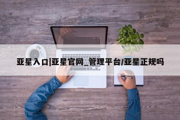 亚星管理官网 亚星会员开户亚星入口|亚星官网_管理平台/亚星正规吗