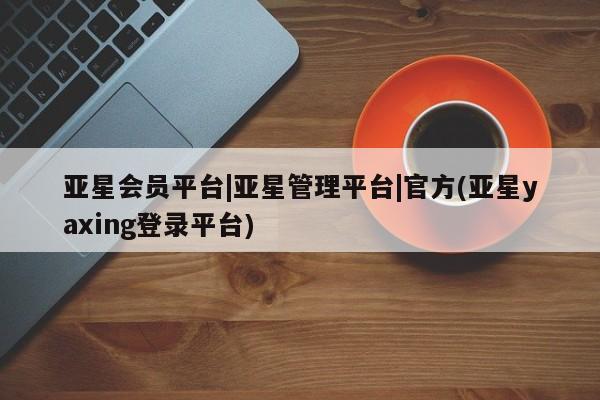 亚星管理官网 亚星会员开户亚星会员平台|亚星管理平台|官方(亚星yaxing登录平台)