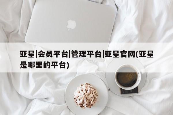 亚星管理官网 亚星会员开户亚星|会员平台|管理平台|亚星官网(亚星是哪里的平台)