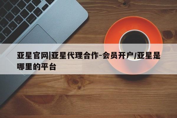 亚星管理官网 亚星会员开户亚星官网|亚星代理合作-会员开户/亚星是哪里的平台