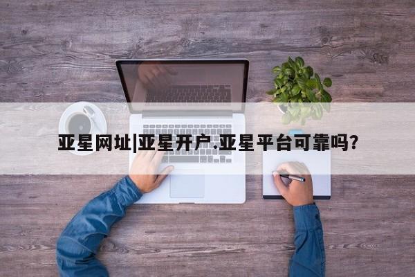 亚星管理官网 亚星会员开户亚星网址|亚星开户.亚星平台可靠吗？
