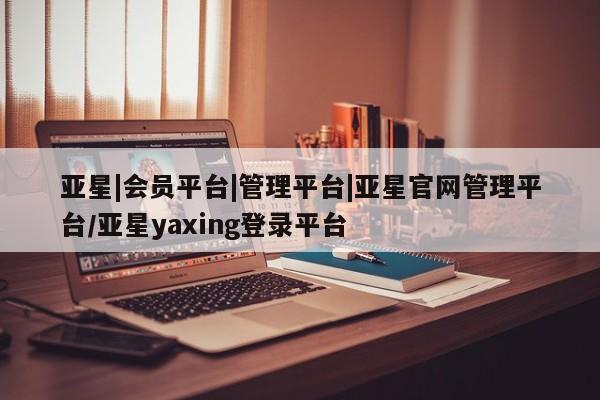 亚星管理官网 亚星会员开户亚星|会员平台|管理平台|亚星官网管理平台/亚星yaxing登录平台