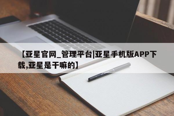 亚星管理官网 亚星会员开户【亚星官网_管理平台|亚星手机版APP下载,亚星是干嘛的】