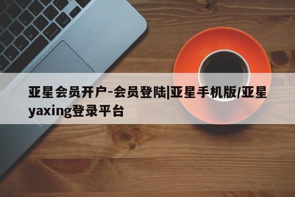 亚星管理官网 亚星会员开户亚星会员开户-会员登陆|亚星手机版/亚星yaxing登录平台
