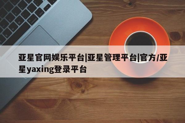 亚星管理官网 亚星会员开户亚星官网娱乐平台|亚星管理平台|官方/亚星yaxing登录平台